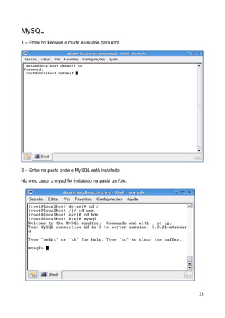 MySQL
1 – Entre no konsole e mude o usuário para root.




2 – Entre na pasta onde o MySQL está instalado

No meu caso, o mysql foi instalado na pasta usr/bin.




                                                       23
 