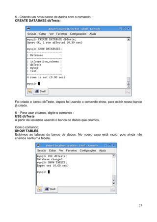5 - Criando um novo banco de dados com o comando:
CREATE DATABASE dbTeste;




Foi criado o banco dbTeste, depois foi usando o comando show, para exibir nosso banco
já criado.

6 – Para usar o banco, digite o comando :
USE dbTeste
A partir daí estamos usando o banco de dados que criamos.

Com o comando:
SHOW TABLES
Exibimos as tabelas do banco de dados. No nosso caso está vazio, pois ainda não
criamos nenhuma tabela.




                                                                                  25
 