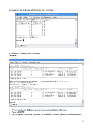 Visualizando os dados da tabela obras_tem_equipes;




9 – Alterando dados com o comando:
UPDATE




–   Primeiro exibe os dados da tabela funcionários antes da alteração;
–   Faz o UPDATE
–   Depois exibe novamente os dados da tabela funcionários, já com o telefone alterado.


                                                                                      34
 