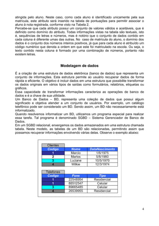 atingida pelo aluno. Neste caso, como cada aluno é identificado unicamente pela sua
matrícula, este atributo será inserido na tabela de pontuações para permitir associar o
aluno à nota registrada, conforme visto na Tabela 2.
Percebe-se que cada atributo possui um conjunto de valores válidos e aceitáveis, que é
definido como domínio do atributo. Todas informações vistas na tabela são textuais, isto
é, sequências de letras e números, mas é notório que o conjunto de dados contido em
cada coluna é diferente umas das outras. No caso de matrícula do aluno, o domínio dos
dados é o conjunto dos números inteiros positivos, já que para cada aluno é atribuído um
código numérico que denota a ordem em que este foi matriculado na escola. Ou seja, o
texto contido nesta coluna é formado por uma combinação de números, portanto não
existem letras.


                                Modelagem de dados

É a criação de uma estrutura de dados eletrônica (banco de dados) que representa um
conjunto de informações. Esta estrutura permite ao usuário recuperar dados de forma
rápida e eficiente. O objetivo é incluir dados em uma estrutura que possibilite transformar
os dados originais em vários tipos de saídas como formulários, relatórios, etiquetas ou
gráficos.
Essa capacidade de transformar informações caracteriza as operações de banco de
dados e é a chave de sua utilidade.
Um Banco de Dados – BD, representa uma coleção de dados que possui algum
significado e objetiva atender a um conjunto de usuários. Por exemplo, um catálogo
telefônico pode ser considerado um BD. Sendo assim, um BD não necessariamente está
informatizado.
Quando resolvemos informatizar um BD, utilizamos um programa especial para realizar
essa tarefa. Tal programa é denominado SGBD – Sistema Gerenciador de Banco de
Dados.
Em um SGBD relacional, enxergamos os dados armazenados em uma estrutura chamada
tabela. Neste modelo, as tabelas de um BD são relacionadas, permitindo assim que
possamos recuperar informações envolvendo várias delas. Observe o exemplo abaixo:




                                                                                         4
 