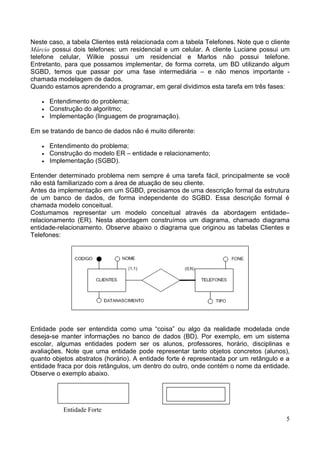 Neste caso, a tabela Clientes está relacionada com a tabela Telefones. Note que o cliente
Márcio possui dois telefones: um residencial e um celular. A cliente Luciane possui um
telefone celular, Wilkie possui um residencial e Marlos não possui telefone.
Entretanto, para que possamos implementar, de forma correta, um BD utilizando algum
SGBD, temos que passar por uma fase intermediária – e não menos importante -
chamada modelagem de dados.
Quando estamos aprendendo a programar, em geral dividimos esta tarefa em três fases:

   •   Entendimento do problema;
   •   Construção do algoritmo;
   •   Implementação (linguagem de programação).

Em se tratando de banco de dados não é muito diferente:

   •   Entendimento do problema;
   •   Construção do modelo ER – entidade e relacionamento;
   •   Implementação (SGBD).

Entender determinado problema nem sempre é uma tarefa fácil, principalmente se você
não está familiarizado com a área de atuação de seu cliente.
Antes da implementação em um SGBD, precisamos de uma descrição formal da estrutura
de um banco de dados, de forma independente do SGBD. Essa descrição formal é
chamada modelo conceitual.
Costumamos representar um modelo conceitual através da abordagem entidade–
relacionamento (ER). Nesta abordagem construímos um diagrama, chamado diagrama
entidade-relacionamento. Observe abaixo o diagrama que originou as tabelas Clientes e
Telefones:




Entidade pode ser entendida como uma “coisa” ou algo da realidade modelada onde
deseja-se manter informações no banco de dados (BD). Por exemplo, em um sistema
escolar, algumas entidades podem ser os alunos, professores, horário, disciplinas e
avaliações. Note que uma entidade pode representar tanto objetos concretos (alunos),
quanto objetos abstratos (horário). A entidade forte é representada por um retângulo e a
entidade fraca por dois retângulos, um dentro do outro, onde contém o nome da entidade.
Observe o exemplo abaixo.




           Entidade Forte
                                                                                       5
 