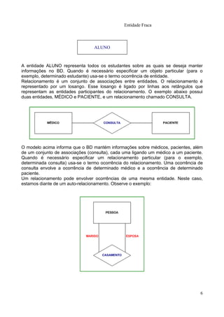 Entidade Fraca



                                 ALUNO



A entidade ALUNO representa todos os estudantes sobre as quais se deseja manter
informações no BD. Quando é necessário especificar um objeto particular (para o
exemplo, determinado estudante) usa-se o termo ocorrência de entidade.
Relacionamento é um conjunto de associações entre entidades. O relacionamento é
representado por um losango. Esse losango é ligado por linhas aos retângulos que
representam as entidades participantes do relacionamento. O exemplo abaixo possui
duas entidades, MÉDICO e PACIENTE, e um relacionamento chamado CONSULTA.




O modelo acima informa que o BD mantém informações sobre médicos, pacientes, além
de um conjunto de associações (consulta), cada uma ligando um médico a um paciente.
Quando é necessário especificar um relacionamento particular (para o exemplo,
determinada consulta) usa-se o termo ocorrência do relacionamento. Uma ocorrência de
consulta envolve a ocorrência de determinado médico e a ocorrência de determinado
paciente.
Um relacionamento pode envolver ocorrências de uma mesma entidade. Neste caso,
estamos diante de um auto-relacionamento. Observe o exemplo:




                                                                                  6
 