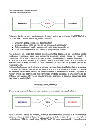Cardinalidade do relacionamento
Observe o modelo abaixo:




Estamos diante de um relacionamento (possui) entre as entidades EMPREGADO e
DEPENDENTE. Considere as seguintes questões:

   •   Um empregado pode não ter dependentes?
   •   Um dependente pode ter mais de um empregado associado ?
   •   Determinado empregado pode possuir mais de um dependente?
   •   Pode existir dependente sem algum empregado associado?

Na realidade, as respostas desses questionamentos dependem do problema sendo
modelado. Entretanto, para que possamos expressar essas idéias no modelo, é
necessário definir uma propriedade importante do relacionamento - sua cardinalidade.
A cardinalidade é um número que expressa o comportamento (número de ocorrências) de
determinada entidade associada a uma ocorrência da entidade em questão através do
relacionamento.
Existem dois tipos de cardinalidade: mínima e máxima. A cardinalidade máxima, expressa
o número máximo de ocorrências de determinada entidade, associada a uma ocorrência
da entidade em questão, através do relacionamento. A cardinalidade mínima, expressa o
número mínimo de ocorrências de determinada entidade associada a uma ocorrência da
entidade em questão através do relacionamento. Usaremos a seguinte convenção para
expressar a cardinalidade:


                            Número (Mínimo, Máximo)


Observe as cardinalidades mínima e máxima representadas no modelo abaixo:




Para fazermos a leitura do modelo, partimos de determinada entidade e a cardinalidade
correspondente a essa entidade é representada no lado oposto. Em nosso exemplo, a
cardinalidade (0:N) faz referência a EMPREGADO, já a cardinalidade (1:1), faz referência

                                                                                      8
 