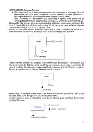 a DEPENDENTE. Isso significa que:
    • Uma ocorrência de empregado pode não estar associada a uma ocorrência de
       dependente ou pode estar associada a várias ocorrências dele (determinado
       empregado pode não possuir dependentes ou pode possuir vários);
    • Uma ocorrência de dependente está associada a apenas uma ocorrência de
       empregado (determinado dependente possui apenas um empregado responsável).
Observação: Na prática, para as cardinalidades máximas, costumamos distinguir dois
tipos: 1 (um) e N (cardinalidades maiores que 1). Já para a as cardinalidades mínimas,
costumamos distinguir dois tipos: 0 (zero) e 1 (um).
Atributo é uma característica relevante associada a cada ocorrência de entidade ou
Relacionamento. Observe no modelo abaixo a notação utilizada para atributos:




Para deixarmos o modelo de entidade e relacionamentos mais preciso, é necessário que
haja uma forma de distinguir uma ocorrência da entidade das demais ocorrências da
mesma entidade. Sendo assim, cada entidade deve possuir um identificador. Há várias
formas de identificarmos entidades. Observe o modelo abaixo:




Neste caso, a entidade aluno possui um único identificador (Matrícula). Em outras
palavras, cada aluno deve possuir uma matrícula diferente.
Existem situações onde é necessário mais de um atributo para identificar determinada
entidade. Observe:




                                                                                    9
 