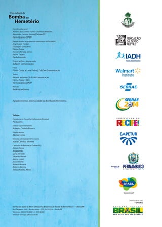 Sebrae
Presidente do Conselho Deliberativo Estadual
Pio Guerra
Diretor-superintendente
Roberto Castelo Branco
Diretor técnico
Aloísio Ferraz
Diretora administrativo-financeira
Maria Cândida Moreira
Comissão de Editoração (Sebrae/PE)
Aloísio Ferraz
Ângela Miki
Carla Almeida
Eduardo Maciel
Janete Lopes
Jussara Leite
Roberta Amaral
Roberta Correia
Tereza Nelma Alves
Coordenação geral
Adriana dos Santos Franco | Instituto Walmart
Alexandre Ferreira Gomes | Sebrae/PE
Karina Zapata | IADH
Equipe técnica do projeto de roteirização (MTur/IADH)
Ana Beatriz Hosken
Elisângela Gonçalves
Fátima Trópia
Homero Pereira Júnior
Karina Zapata
Paula Lacerda
Projeto gráfico e diagramação
Z.diZain Comunicação
Fotos
Flávio Costa e Lana Pinho | Z.diZain Comunicação
Textos
Betânia Jerônimo | Z.diZain Comunicação
Fátima Trópia | IADH
Karina Zapata | IADH
Revisão
Betânia Jerônimo
Agradecimentos à comunidade da Bomba do Hemetério.
Serviço de Apoio às Micro e Pequenas Empresas do Estado de Pernambuco – Sebrae/PE
Rua Tabaiares, 360 – Ilha do Retiro – CEP 50750-230 – Recife/PE
Telefones: 0800.570.0800 | 81 2101.8400
Internet: www.pe.sebrae.com.br
Ministério do
Turismo
Secretaria de
Turismo
 