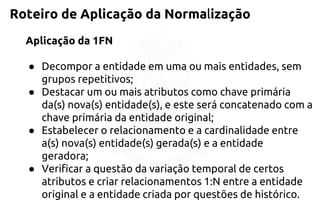 Roteiro de Aplicação da Normalização 
Aplicação da 1FN 
●Decompor a entidade em uma ou mais entidades, sem grupos repetitivos; 
●Destacar um ou mais atributos como chave primária da(s) nova(s) entidade(s), e este será concatenado com a chave primária da entidade original; 
●Estabelecer o relacionamento e a cardinalidade entre a(s) nova(s) entidade(s) gerada(s) e a entidade geradora; 
●Verificar a questão da variação temporal de certos atributos e criar relacionamentos 1:N entre a entidade original e a entidade criada por questões de histórico.  