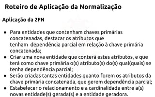 Roteiro de Aplicação da Normalização 
Aplicação da 2FN 
●Para entidades que contenham chaves primárias concatenadas, destacar os atributos que tenham dependência parcial em relaçãoà chave primária concatenada; 
●Criar uma nova entidade que conterá estes atributos, e que terá comochave primária o(s) atributo(s) do(s) qual(quais) se tenha dependênciaparcial; 
●Serão criadas tantas entidades quanto forem os atributos da chaveprimária concatenada, que gerem dependência parcial; 
●Estabelecer o relacionamento e a cardinalidade entre a(s) novasentidade(s) gerada(s) e a entidade geradora.  