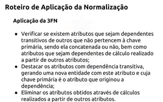 Roteiro de Aplicação da Normalização 
Aplicação da 3FN 
●Verificar se existem atributos que sejam dependentes transitivos de outros que não pertencem à chave primária, sendo ela concatenada ounão, bem como atributos que sejam dependentes de cálculo realizado apartir de outros atributos; 
●Destacar os atributos com dependência transitiva, gerando uma novaentidade com este atributo e cuja chave primária é o atributo queoriginou a dependência; 
●Eliminar os atributos obtidos através de cálculos realizados a partir deoutros atributos.  
