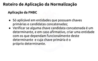 Roteiro de Aplicação da Normalização 
Aplicação da FNBC 
●Só aplicável em entidades que possuam chaves primárias e candidatasconcatenadas; 
●Verificar se alguma chave candidata concatenada é um determinante, eem caso afirmativo, criar uma entidade com os que dependamfuncionalmente deste determinante e cuja chave primária é o própriodeterminante.  
