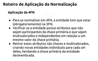 Roteiro de Aplicação da Normalização 
Aplicação da 4FN 
●Para se normalizar em 4FN, a entidade tem que estar (obrigatoriamente)na 3FN; 
●Verificar se a entidade possui atributos que não sejam participantes dachave primária e que sejam multivalorados e independentes em relaçãoa um mesmo valor da chave primária; 
●Retirar estes atributos não chaves e multivalorados, criandonovas entidades individuais para cada um deles, herdando achave primária da entidade desmembrada.  