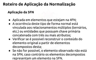 Roteiro de Aplicação da Normalização 
Aplicação da 5FN 
●Aplicada em elementos que estejam na 4FN; 
●A ocorrência deste tipo de forma normal está vinculada aosrelacionamentos múltiplos (ternários, etc.) ou entidades que possuamchave primária concatenada com três ou mais atributos; 
●Verificar se é possível reconstruir o conteúdo do elemento original apartir de elementos decompostos desta; 
●Se não for possível, o elemento observado não está na 5FN, casocontrário os elementos decompostos representam um elemento na 5FN.  
