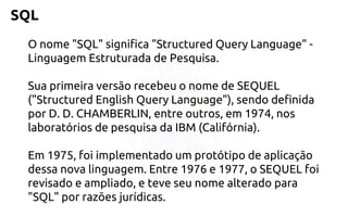 SQL 
O nome "SQL" significa "Structured Query Language" - LinguagemEstruturada de Pesquisa. 
Sua primeira versão recebeu o nome deSEQUEL ("Structured English Query Language"), sendo definida por D. D.CHAMBERLIN, entre outros, em 1974, nos laboratórios de pesquisa da IBM(Califórnia). 
Em 1975, foi implementado um protótipo de aplicação dessa novalinguagem.Entre 1976 e 1977, o SEQUEL foi revisado e ampliado, e teve seu nomealterado para "SQL" por razões jurídicas.  