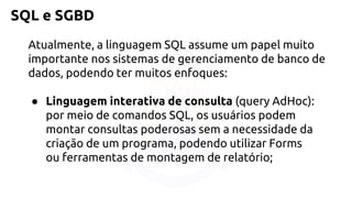 SQL e SGBD 
Atualmente, a linguagem SQL assume um papel muito importante nos sistemas de gerenciamento de banco de dados, podendo ter muitos enfoques: 
●Linguagem interativa de consulta(query AdHoc): por meio decomandos SQL, os usuários podem montar consultas poderosas sem anecessidade da criação de um programa, podendo utilizar Forms ouferramentas de montagem de relatório;  