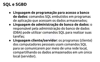 SQL e SGBD 
●Linguagem de programação para acesso a banco de dados:comandos SQL embutidos em programas de aplicação que acessam osdados armazenados; 
●Linguagem de administração de banco de dados: o responsávelpela administração do banco de dados (DBA) pode utilizarcomandos SQL para realizar suas tarefas; 
●Linguagem cliente/servidor: os programas (cliente) dos computadorespessoais usam comandos SQL para se comunicarem por meio de uma redelocal, compartilhando os dados armazenados em um único local (servidor).  