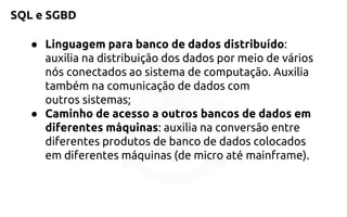 SQL e SGBD 
●Linguagem para banco de dados distribuído: auxilia nadistribuição dos dados por meio de vários nós conectados ao sistema decomputação. Auxilia também na comunicação de dados com outrossistemas; 
●Caminho de acesso a outros bancos de dados em diferentesmáquinas: auxilia na conversão entre diferentes produtosde banco de dados colocados em diferentes máquinas (de micro atémainframe).  