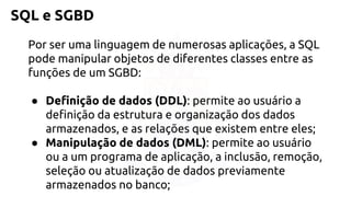 SQL e SGBD 
Por ser uma linguagem de numerosas aplicações, a SQL pode manipular objetos de diferentes classes entre as funções de um SGBD: 
●Definição de dados (DDL): permite ao usuário a definição da estrutura e organização dos dados armazenados, e as relações que existem entre eles; 
●Manipulação de dados (DML): permite ao usuário ou a um programa deaplicação, a inclusão, remoção, seleção ou atualização de dadospreviamente armazenados no banco;  