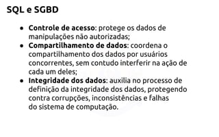SQL e SGBD 
●Controle de acesso: protege os dados de manipulações não autorizadas; 
●Compartilhamento de dados: coordena o compartilhamento dos dadospor usuários concorrentes, sem contudo interferir na ação de cada umdeles; 
●Integridade dos dados: auxilia no processo de definição da integridadedos dados, protegendo contra corrupções, inconsistências e falhas dosistema de computação.  