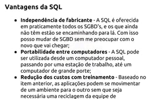Vantagens da SQL 
●Independência de fabricante-A SQL é oferecida em praticamente todos os SGBD's, e os que ainda não têm estão se encaminhando para lá. Com isso posso mudar de SGBD sem me preocupar com o novo que vai chegar; 
●Portabilidade entre computadores-A SQL pode ser utilizada desde um computador pessoal, passando por uma estação de trabalho, até um computador de grande porte; 
●Redução dos custos com treinamento-Baseado no item anterior, as aplicações podem se movimentar de um ambiente para o outro sem que seja necessária uma reciclagem da equipe de  