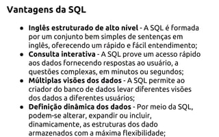 Vantagens da SQL 
●Inglês estruturado de alto nível-A SQL é formada por um conjunto bem simples de sentenças em inglês, oferecendo um rápido e fácil entendimento; 
●Consulta interativa-A SQL prove um acesso rápido aos dadosfornecendo respostas ao usuário, a questões complexas, em minutos ousegundos; 
●Múltiplas visões dos dados-A SQL permite ao criador do banco de dadoslevar diferentes visões dos dados a diferentes usuários; 
●Definição dinâmica dos dados-Por meio da SQL, podem-se alterar,expandir ou incluir, dinamicamente, as estruturas dos dado armazenadoscom a máxima flexibilidade;  