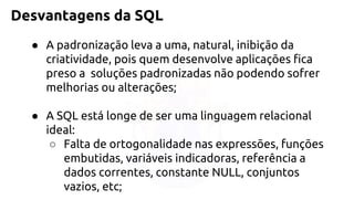 Desvantagens da SQL 
●A padronização leva a uma, natural, inibição da criatividade, pois quemdesenvolve aplicações fica preso a soluções padronizadas não podendosofrer melhorias ou alterações; 
●A SQL está longe de ser uma linguagem relacional ideal: 
○Falta de ortogonalidade nas expressões, funções embutidas,variáveis indicadoras, referência a dados correntes, constanteNULL, conjuntos vazios, etc;  