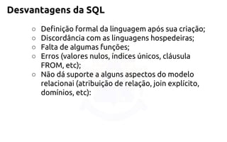 Desvantagens da SQL 
○Definição formal da linguagem após sua criação; 
○Discordância com as linguagens hospedeiras; 
○Falta de algumas funções; 
○Erros (valores nulos, índices únicos, cláusula FROM, etc); 
○Não dá suporte a alguns aspectos do modelo relacionai (atribuiçãode relação, join explícito, domínios, etc):  
