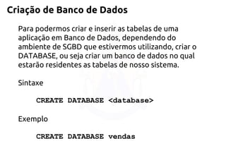 Criação de Banco de Dados 
Para podermos criar e inserir as tabelas de uma aplicação em Banco de Dados, dependendo do ambiente de SGBD que estivermos utilizando, criar o DATABASE, ou seja criar um banco de dados no qual estarão residentes as tabelas de nosso sistema. 
Sintaxe 
CREATE DATABASE <database> 
Exemplo 
CREATE DATABASE vendas  
