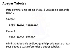 Apagar Tabelas 
Para eliminar uma tabela criada, é utilizado o comando DROP. 
Sintaxe: 
DROP TABLE <tabela>; 
Exemplo 
DROP TABLEPEDIDO; 
elimina a tabela de pedidos que foi previamente criada, seus dados e suas referências a outras tabelas.  