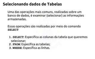 Selecionando dados de Tabelas 
Uma das operações mais comuns, realizadas sobre um banco de dados, é examinar (selecionar) as informações armazenadas. 
Essas operações são realizadas por meio do comandoSELECT 
1.SELECT: Especifica as colunas da tabela que queremos selecionar; 
2.FROM: Especifica as tabelas; 
3.WHERE: Especifica as linhas.  