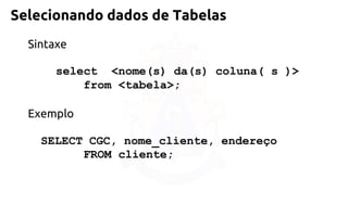 Selecionando dados de Tabelas 
Sintaxe 
select <nome(s) da(s) coluna( s )> 
from<tabela>; 
Exemplo 
SELECT CGC, nome_cliente, endereço 
FROM cliente;  