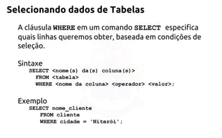 Selecionando dados de Tabelas 
A cláusula WHEREem um comando SELECT especifica quais linhas queremos obter, baseada em condições de seleção. 
Sintaxe 
SELECT <nome(s) da(s) coluna(s)> FROM <tabela> WHERE<nome da coluna> <operador> <valor>; 
Exemplo 
SELECT nome_cliente 
FROM cliente 
WHERE cidade = 'Niterói';  