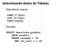 Selecionando dados de Tabelas 
Operadores Lógicos 
●AND: “e” lógico 
●OR: “ou” lógico 
●NOT: negação 
Exemplo 
SELECT descrição_produto 
FROM produto 
WHERE unidade = 'M' 
AND val_unit = 1.05;  