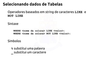 Selecionando dados de Tabelas 
Operadores baseados em string de caracteres LIKE eNOT LIKE 
Sintaxe 
WHERE <nome da coluna> LIKE <valor>; WHERE <nome da coluna> NOT LIKE <valor>; 
Simbolos 
%substitui uma palavra 
_substitui um caractere  