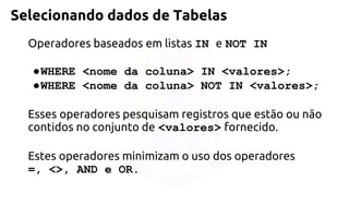 Selecionando dados de Tabelas 
Operadores baseados em listas IN eNOT IN 
●WHERE <nome da coluna> IN <valores>; 
●WHERE <nome da coluna> NOT IN <valores>; 
Esses operadores pesquisam registros que estão ou não contidos no conjuntode<valores>fornecido. 
Estes operadores minimizam o uso dos operadores 
=, <>,AND e OR.  