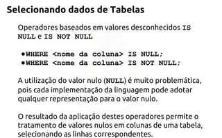 Selecionando dados de Tabelas 
Operadores baseados em valores desconhecidos IS NULLeIS NOT NULL 
●WHERE <nome da coluna> IS NULL; 
●WHERE <nome da coluna> IS NOT NULL; 
A utilização do valor nulo (NULL)é muito problemática, pois cadaimplementação da linguagem pode adotar qualquer representação para o valor nulo. 
O resultado da aplicação destes operadores permite o tratamento de valoresnulos em colunas de uma tabela, selecionando as linhas correspondentes.  