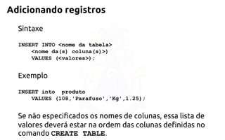 Adicionando registros 
Sintaxe 
INSERT INTO <nome da tabela> 
<nome da(s) coluna(s)>) 
VALUES (<valores>); 
Exemplo 
INSERT into produto 
VALUES (108,'Parafuso','Kg',1.25); 
Se não especificados os nomes de colunas, essa lista de valores deverá estar naordem das colunas definidas no comando CREATE TABLE.  