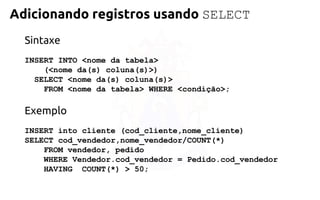 Adicionando registros usando SELECT 
Sintaxe 
INSERT INTO <nome da tabela> 
(<nome da(s) coluna(s)>) 
SELECT <nome da(s) coluna(s)> 
FROM <nome da tabela> WHERE<condição>; 
Exemplo 
INSERT into cliente (cod_cliente,nome_cliente) 
SELECT cod_vendedor,nome_vendedor/COUNT(*) 
FROM vendedor, pedido 
WHERE Vendedor.cod_vendedor =Pedido.cod_vendedor 
HAVING COUNT(*) > 50;  