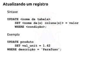 Atualizando um registro 
Sintaxe 
UPDATE <nome da tabela> 
SET <nome da(s) coluna(s)> = valor 
WHERE <condição>; 
Exemplo 
UPDATE produto 
SET val_unit = 1.62 
WHERE descrição = 'Parafuso';  