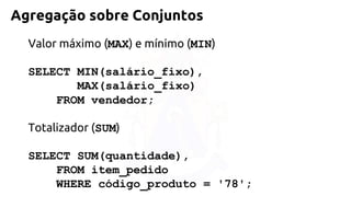 Agregação sobre Conjuntos 
Valor máximo (MAX) e mínimo (MIN) 
SELECT MIN(salário_fixo), 
MAX(salário_fixo) 
FROM vendedor; 
Totalizador (SUM) 
SELECT SUM(quantidade), 
FROM item_pedido 
WHERE código_produto = '78';  