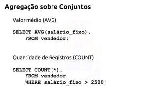 Agregação sobre Conjuntos 
Valor médio (AVG) 
SELECT AVG(salário_fixo), 
FROM vendedor; 
Quantidade de Registros (COUNT) 
SELECT COUNT(*), 
FROM vendedor 
WHERE salário_fixo > 2500;  
