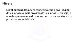 Níveis 
Nível externo(também conhecido como nível lógico do usuário) é o mais próximo dos usuários —ou seja, é aquele que se ocupa do modo como os dados são vistos por usuários individuais.  