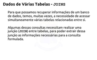 Dados de Várias Tabelas -JOINS 
Para que possamos recuperar informações de um banco de dados, temos,muitas vezes, a necessidade de acessar simultaneamente várias tabelasrelacionadas entre si. 
Algumas dessas consultas necessitam realizar uma junção(JOIN) entre tabelas, para poder extrair dessa junção as informações necessáriaspara a consulta formulada.  