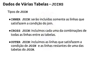 Tipos de JOIN 
●INNER JOIN: serão incluídas somente aslinhas que satisfazem a condição do join. 
●CROSS JOIN: incluímos cada uma da combinações de todasas linhas entre as tabelas. 
●OUTER JOIN: incluímos as linhas quesatisfazem a condição de JOIN e as linhas restantes de uma das tabelas do JOIN. 
Dados de Várias Tabelas -JOINS  