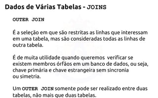 OUTER JOIN 
É a seleção em que são restritas as linhas que interessam em uma tabela, massão consideradas todas as linhas de outra tabela. 
É de muita utilidade quando queremos verificar se existem membros órfãosem um banco de dados, ou seja, chave primária e chave estrangeira sem sincronia ousimetria. 
Um OUTER JOINsomente pode ser realizado entre duas tabelas, não maisque duas tabelas. 
Dados de Várias Tabelas -JOINS  