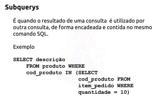 Subquerys 
É quando o resultado de uma consulta é utilizado por outra consulta, de forma encadeada e contida no mesmo comando SQL. 
Exemplo 
SELECT descrição 
FROM produto WHERE 
cod_produto IN (SELECT 
cod_produto FROM 
item_pedido WHERE 
quantidade = 10)  