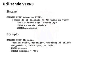 Utilizando VIEWS 
Sintaxe 
CREATE VIEW <nome da VIEW> 
(<nome da(s) coluna(s)>) AS<nome da view> 
SELECT <nome da(s) coluna(s)> 
FROM <nome da tabela> 
WHERE<condição>; 
Exemplo 
CREATE VIEW PR_metro 
(cod_PR_metro,descrição, unidade) AS SELECT 
cod_produto, descrição, unidade 
FROMproduto 
WHERE unidade = 'M';  
