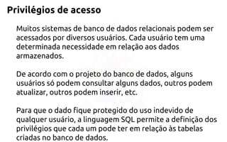 Privilégios de acesso 
Muitos sistemas de banco de dados relacionais podem ser acessados pordiversos usuários. Cada usuário tem uma determinada necessidade em relação aosdados armazenados. 
De acordo com o projeto do banco de dados, alguns usuários sópodem consultar alguns dados, outros podem atualizar, outros podem inserir, etc. 
Paraque o dado fique protegido do uso indevido de qualquer usuário, a linguagem SQLpermite a definição dos privilégios que cada um pode ter em relação às tabelas criadasno banco de dados.  