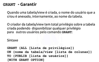 GRANT -Garantir 
Quando uma tabela/view é criada, o nome do usuário que a criou é anexado,internamente, ao nome da tabela. 
O criador da tabela/view tem total privilégio sobre a tabela criada podendo disponibilizar qualquer privilégio para outros usuários pelo comando GRANT: 
Sintaxe 
GRANT {ALL [Lista de privilégios]} 
ON {nome databela/view [lista de colunas]} 
TO {PUBLIB [listade usuários]} 
[WITH GRANT OPTION]  