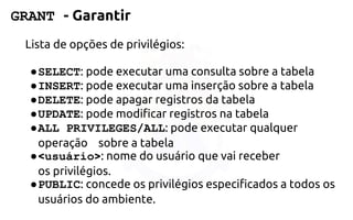 GRANT -Garantir 
Lista de opções de privilégios: 
●SELECT: pode executar uma consulta sobre atabela 
●INSERT: pode executar uma inserção sobre atabela 
●DELETE: pode apagar registros da tabela 
●UPDATE: pode modificar registros na tabela 
●ALL PRIVILEGES/ALL: pode executar qualquer operação sobrea tabela 
●<usuário>: nome do usuário que vai receber osprivilégios. 
●PUBLIC: concede os privilégios especificados a todos os usuários do ambiente.  