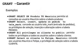 GRANT -Garantir 
Exemplos 
●GRANT SELECT ON Produto TO Maurício; permite só consultas ao usuárioMaurício sobre a tabela produto; 
●GRANT Select, insert, update on pedido to tele_mark; concede ao usuáriotele_mark (entrada de pedidos), os privilégios de seleção, inserção e alteração sobre atabela PEDIDO; 
●GRANT All privileges on cliente to public;permite todos os privilégios atodos os usuários sobre a tabela cliente; 
●GRANT Select on cliente to Felipe, Maurício;concede aos usuáriosMaurício e Felipe, o privilégio de seleção sobre a tabela CLIENTE.  