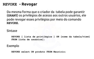 REVOKE -Revogar 
Da mesma forma que o criador da tabela pode garantir (GRANT) osprivilégios de acesso aos outros usuários, ele pode revogar esses privilégios por meiodo comando REVOKE. 
Sintaxe 
REVOKE [ lista de privilégios ]ON [nome da tabela/view] 
FROMlista de usuários]; 
Exemplo 
REVOKE selectON produto FROM Mauricio;  